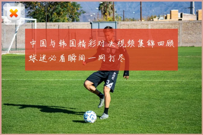中国与韩国精彩对决视频集锦回顾球迷必看瞬间一网打尽
