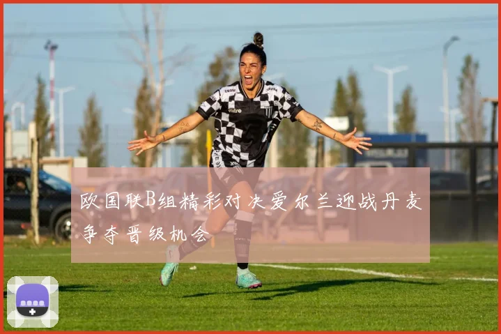 欧国联B组精彩对决爱尔兰迎战丹麦争夺晋级机会