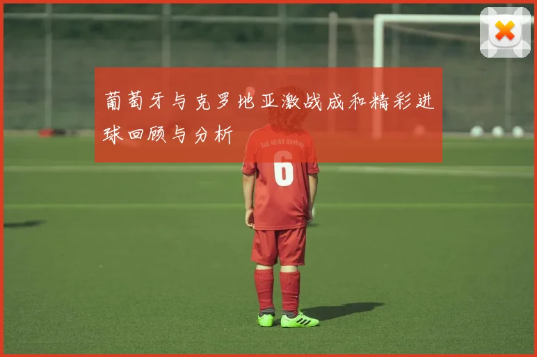 葡萄牙与克罗地亚激战成和精彩进球回顾与分析