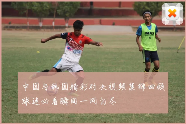 中国与韩国精彩对决视频集锦回顾球迷必看瞬间一网打尽