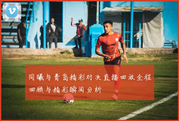 同曦与青岛精彩对决直播回放全程回顾与精彩瞬间分析