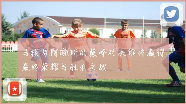 马模与阿晓斯的巅峰对决谁将赢得最终荣耀与胜利之战