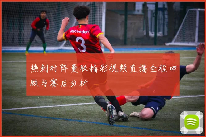 热刺对阵曼联精彩视频直播全程回顾与赛后分析