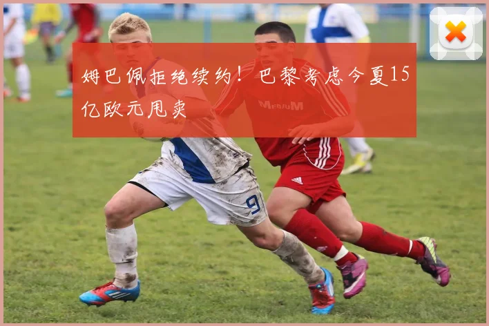 姆巴佩拒绝续约！巴黎考虑今夏15亿欧元甩卖