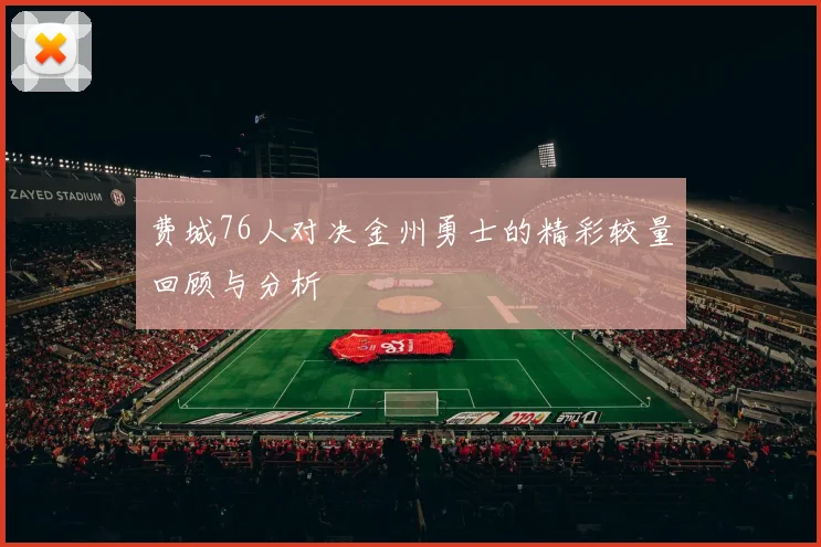 费城76人对决金州勇士的精彩较量回顾与分析