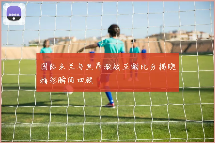 国际米兰与里昂激战正酣比分揭晓精彩瞬间回顾