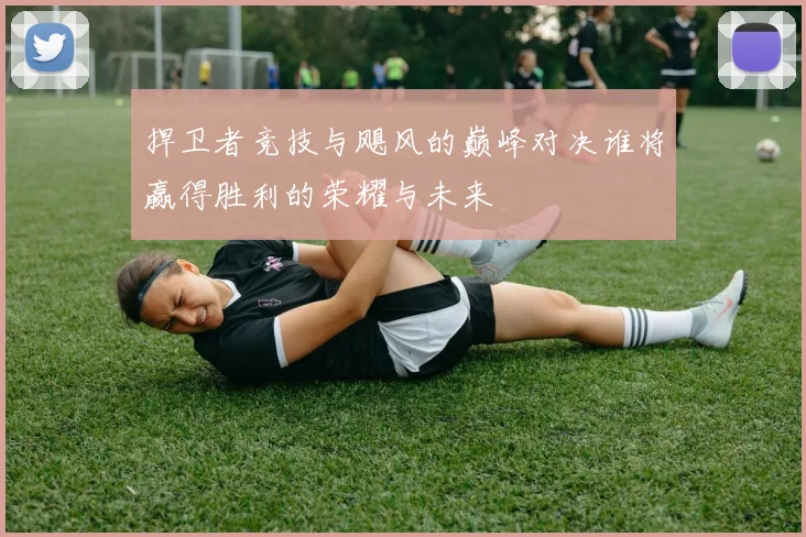 捍卫者竞技与飓风的巅峰对决谁将赢得胜利的荣耀与未来