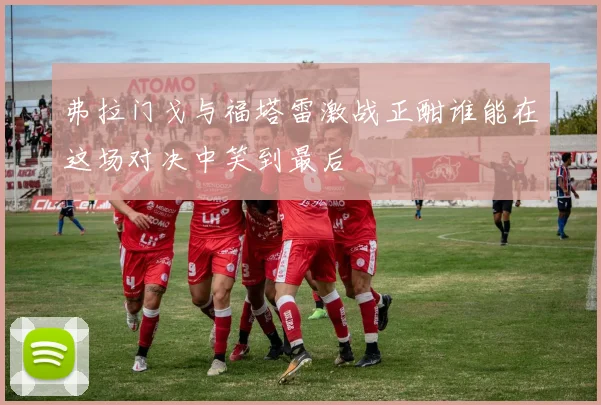 弗拉门戈与福塔雷激战正酣谁能在这场对决中笑到最后
